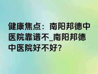 健康焦点：南阳邦德中医院靠谱不_南阳邦德中医院好不好？